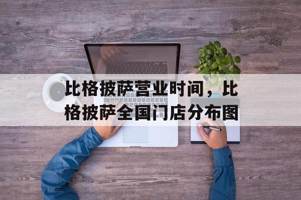 比格披萨营业时间，比格披萨全国门店分布图-第1张图片-
