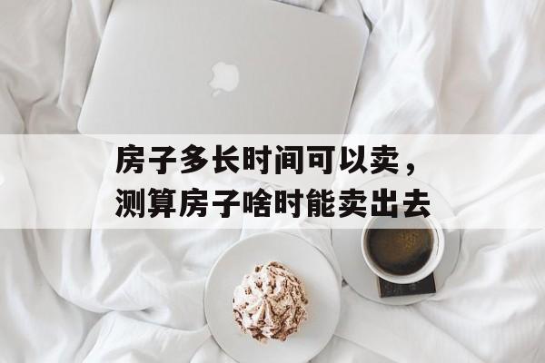 房子多长时间可以卖，测算房子啥时能卖出去-第1张图片-