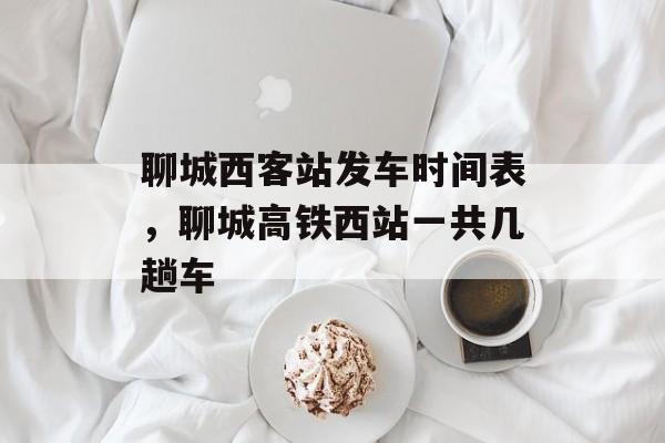 聊城西客站发车时间表，聊城高铁西站一共几趟车-第1张图片-