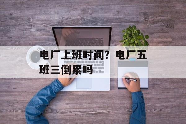 电厂上班时间？电厂五班三倒累吗-第1张图片-
