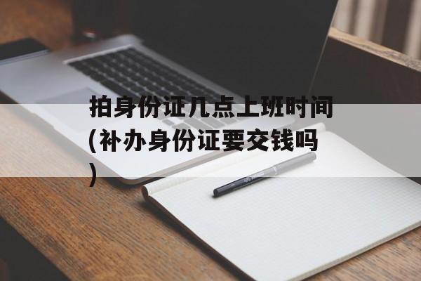 拍身份证几点上班时间(补办身份证要交钱吗)-第1张图片-
