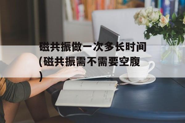 磁共振做一次多长时间(磁共振需不需要空腹)-第1张图片-