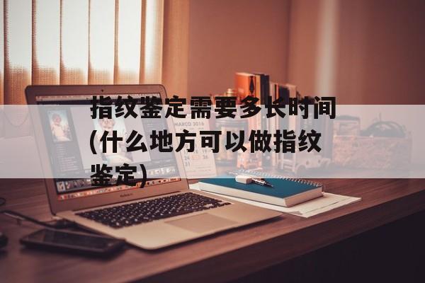 指纹鉴定需要多长时间(什么地方可以做指纹鉴定)-第1张图片-