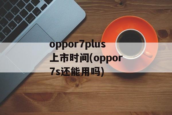 oppor7plus上市时间(oppor7s还能用吗)-第1张图片-