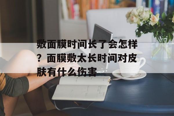 敷面膜时间长了会怎样？面膜敷太长时间对皮肤有什么伤害-第1张图片-
