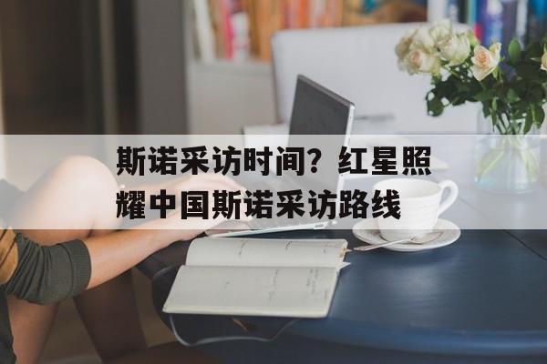 斯诺采访时间？红星照耀中国斯诺采访路线-第1张图片-