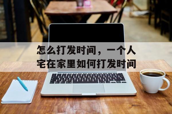 怎么打发时间，一个人宅在家里如何打发时间-第1张图片-