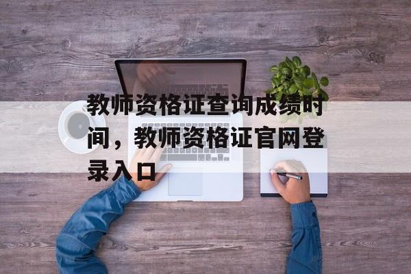 教师资格证查询成绩时间，教师资格证官网登录入口-第1张图片-