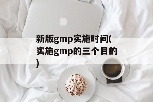 新版gmp实施时间(实施gmp的三个目的)-第1张图片-