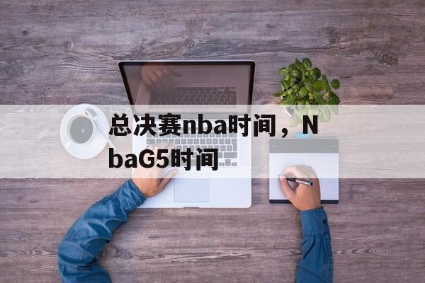 总决赛nba时间，NbaG5时间-第1张图片-