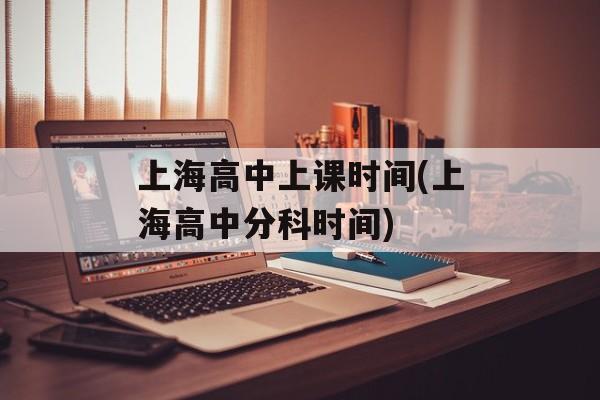 上海高中上课时间(上海高中分科时间)-第1张图片-