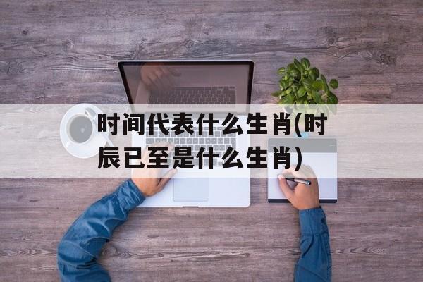 时间代表什么生肖(时辰已至是什么生肖)-第1张图片-