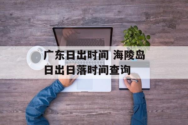 广东日出时间 海陵岛日出日落时间查询-第1张图片-