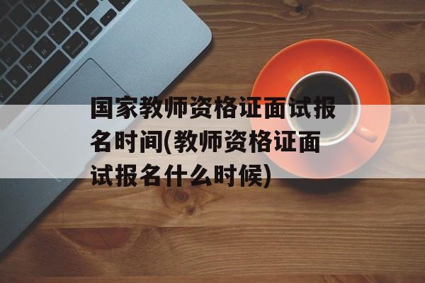 国家教师资格证面试报名时间(教师资格证面试报名什么时候)-第1张图片-