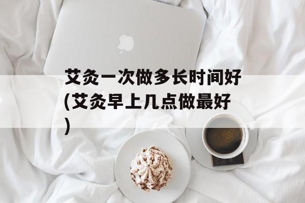 艾灸一次做多长时间好(艾灸早上几点做最好)-第1张图片-