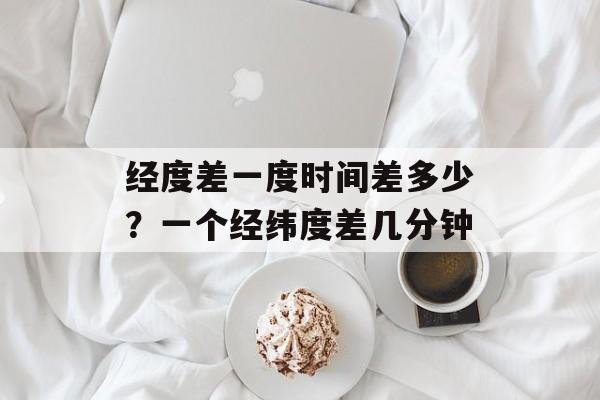 经度差一度时间差多少？一个经纬度差几分钟-第1张图片-
