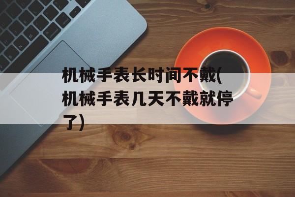 机械手表长时间不戴(机械手表几天不戴就停了)-第1张图片-