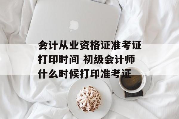 会计从业资格证准考证打印时间 初级会计师什么时候打印准考证-第1张图片-