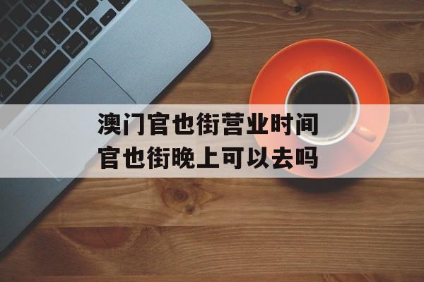 澳门官也街营业时间 官也街晚上可以去吗-第1张图片-