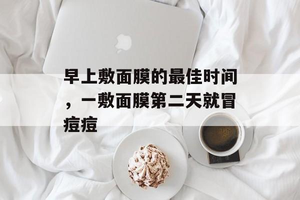 早上敷面膜的最佳时间，一敷面膜第二天就冒痘痘-第1张图片-