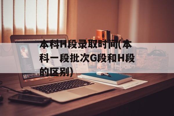 本科H段录取时间(本科一段批次G段和H段的区别)-第1张图片-