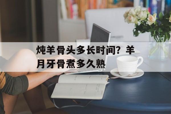 炖羊骨头多长时间？羊月牙骨煮多久熟-第1张图片-