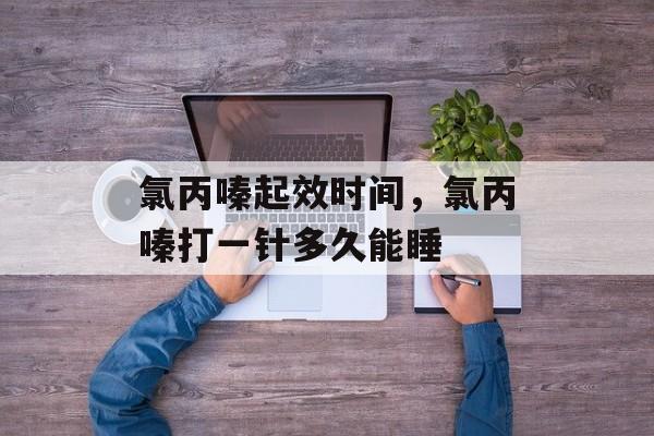 氯丙嗪起效时间，氯丙嗪打一针多久能睡-第1张图片-