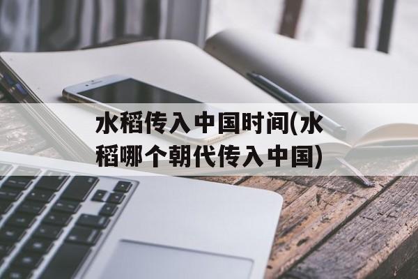水稻传入中国时间(水稻哪个朝代传入中国)-第1张图片-
