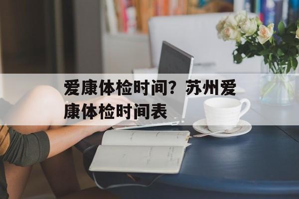爱康体检时间？苏州爱康体检时间表-第1张图片-