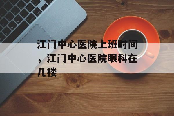 江门中心医院上班时间，江门中心医院眼科在几楼-第1张图片-