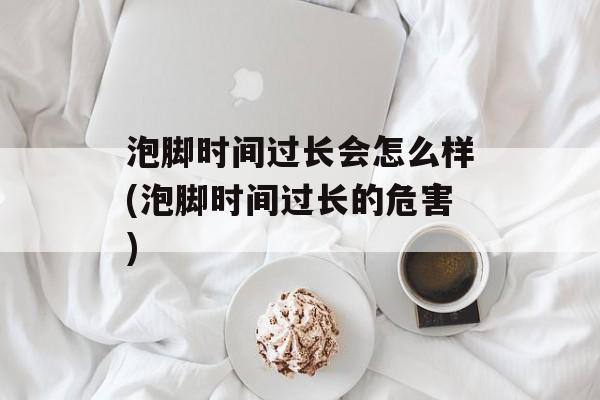 泡脚时间过长会怎么样(泡脚时间过长的危害)-第1张图片-