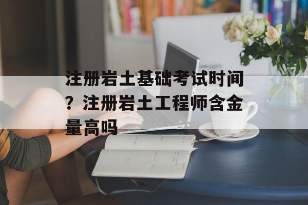 注册岩土基础考试时间？注册岩土工程师含金量高吗-第1张图片-