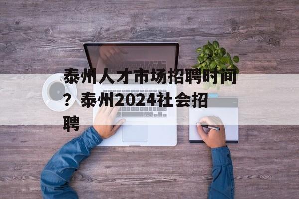泰州人才市场招聘时间？泰州2024社会招聘-第1张图片-