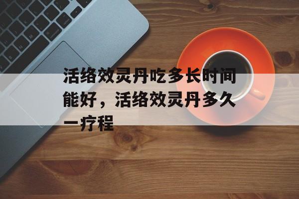 活络效灵丹吃多长时间能好，活络效灵丹多久一疗程-第1张图片-