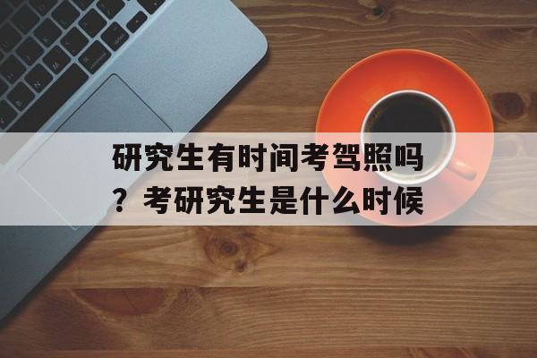 研究生有时间考驾照吗？考研究生是什么时候-第1张图片-
