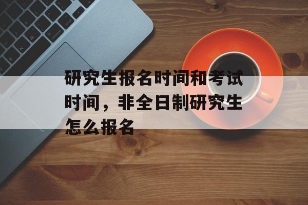 研究生报名时间和考试时间，非全日制研究生怎么报名-第1张图片-