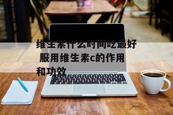 维生素什么时间吃最好 服用维生素c的作用和功效-第1张图片-