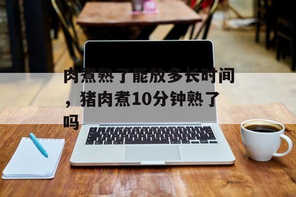 肉煮熟了能放多长时间，猪肉煮10分钟熟了吗-第1张图片-