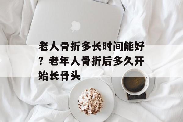 老人骨折多长时间能好？老年人骨折后多久开始长骨头-第1张图片-