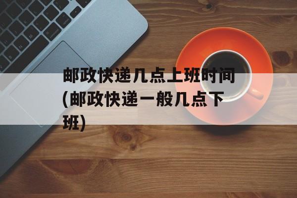 邮政快递几点上班时间(邮政快递一般几点下班)-第1张图片-
