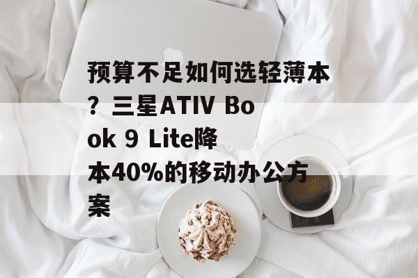 预算不足如何选轻薄本?三星ATIV Book 9 Lite降本40%的移动办公方案-第1张图片- 预算不足如何选轻薄本?三星ATIV Book 9 Lite降本40%的移动办公方案-第1张图片-
