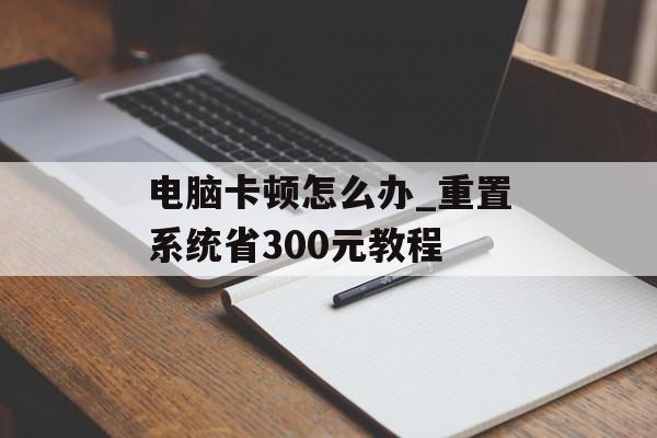 电脑卡顿怎么办_重置系统省300元教程-第1张图片- 电脑卡顿怎么办_重置系统省300元教程-第1张图片-