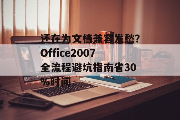 还在为文档兼容发愁？Office2007全流程避坑指南省30%时间-第1张图片-