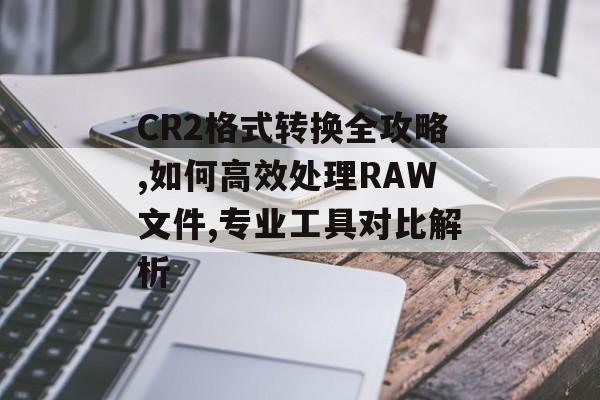 CR2格式转换全攻略,如何高效处理RAW文件,专业工具对比解析-第1张图片- CR2格式转换全攻略,如何高效处理RAW文件,专业工具对比解析-第1张图片-