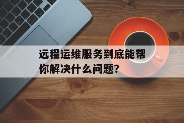 远程运维服务到底能帮你解决什么问题？-第1张图片-