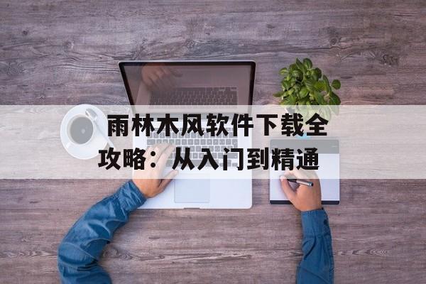 雨林木风软件下载全攻略:从入门到精通-第1张图片- 雨林木风软件下载全攻略:从入门到精通-第1张图片-