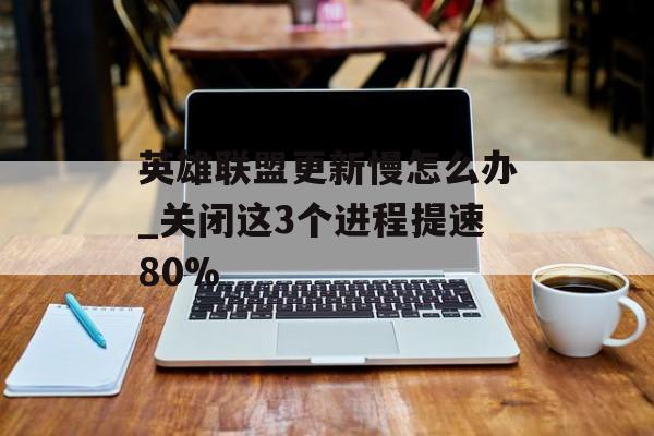 英雄联盟更新慢怎么办_关闭这3个进程提速80%-第1张图片-