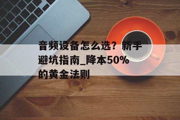 音频设备怎么选？新手避坑指南_降本50%的黄金法则-第1张图片-